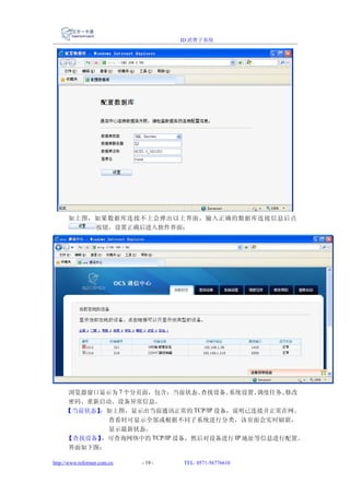 ID 消费子系统




      如上图，如果数据库连接不上会弹出以上界面，输入正确的数据库连接信息后点
          按钮，设置正确后进入软件界面：




     浏览器窗口显示为 7 个分页面，包含：当前状态、   查找设备、系统设置、 调度任务、修改
     密码、重新启动、设备异常信息。
     【当前状态】：如上图，显示出当前通讯正常的 TCP/IP 设备，说明已连接并正常在网。
            查看时可显示全部或根据不同子系统进行分类，该页面会实时刷新，
            显示最新状态。
     【查找设备】：可查询网络中的 TCP/IP 设备，然后对设备进行 IP 地址等信息进行配置。
     界面如下图：

http://www.reformer.com.cn   - 19 -   TEL: 0571-56776610
 