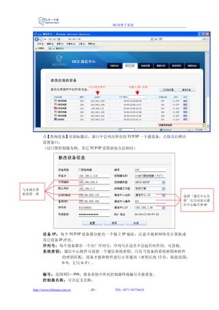ID 消费子系统




                                可点列名排序           可输入 MAC 查找




         点【查询设备】页面标题后，窗口中会列出所有的 TCP/IP 一卡通设备，点修改后弹出
         设置窗口：
         （以门禁控制器为例，其它 TCP/IP 设置添加方法相同）




与本地计算
机设置一致
                                                              选择‘通信中心名
                                                              称’后自动显示通
                                                              信中心编号和 IP




         设 备 IP： 每个 TCP/IP 设备都分配有一个独立 IP 地址，注意不能和网络里计算机或
         其它设备 IP 冲突。
         序列号：每个设备都有一个出厂序列号，序列号在这里不会起任何作用，可忽视。
         系统 密钥： 通信中心软件可设置一个通信系统密钥，只有当设备的系统密钥和软件
                 的密钥匹配，设备才能和软件进行正常通讯（密钥长度 12 位，取值范围：
                 0~9，大写 A~F）。


         编号：范围 021—998，要求系统中所有控制器终端编号不能重复。
         控制器名称：可自定义名称。

   http://www.reformer.com.cn   - 20 -   TEL: 0571-56776610
 