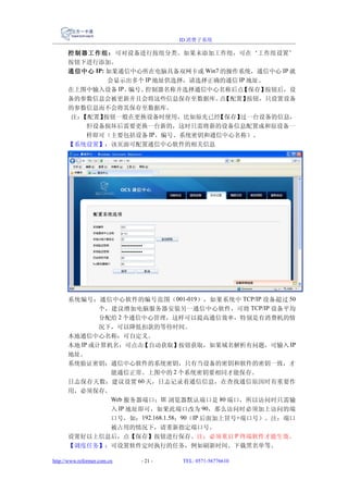 ID 消费子系统

      控制器工作组： 可对设备进行按组分类。如果未添加工作组，可在‘工作组设置’
      按钮下进行添加。
      通信中心 IP: 如果通信中心所在电脑具备双网卡或 Win7 的操作系统，通信中心 IP 就
               会显示出多个 IP 地址供选择，请选择正确的通信 IP 地址。
      在上图中输入设备 IP、 编号、控制器名称并选择通信中心名称后点   【保存】  按钮后，设
      备的参数信息会被更新并且会将这些信息保存至数据库。 【配置】 点     按钮，只设置设备
      的参数信息而不会将其保存至数据库。
       注：【配置】 按钮一般在更换设备时使用，比如原先已经   【保存】 过一台设备的信息，
          但设备损坏后需要更换一台新的，这时只需将新的设备信息配置成和原设备一
          样即可（主要包括设备 IP、编号、系统密钥和通信中心名称）。
      【系统设置】：该页面可配置通信中心软件的相关信息




      系统编号：通信中心软件的编号范围（ 001-019 ），如果系统中 TCP/IP 设备超过 50
              个，建议增加电脑服务器安装另一通信中心软件，可将 TCP/IP 设备平均
              分配给 2 个通信中心管理，这样可以提高通信效率，特别是有消费机的情
              况下，可以降低扣款的等待时间。
      本地通信中心名称：可自定义。
      本地 IP 或计算机名：可点击【自动获取】按钮获取，如果域名解析有问题，可输入 IP
      地址。
      系统验证密钥：通信中心软件的系统密钥，只有当设备的密钥和软件的密钥一致，才
              能通信正常。上图中的 2 个系统密钥要相同才能保存。
      日志保存天数：建议设置 60 天，日志记录着通信信息，在查找通信原因时有重要作
      用，必须保存。
              Web 服务器端口：IE 浏览器默认端口是 80 端口，所以访问时只需输
              入 IP 地址即可，如果此端口改为 90，那么访问时必须加上访问的端
              口号，如：192.168.1.58：90（IP 后面加上冒号+端口号）。注：端口
              被占用的情况下，请重新指定端口号。
      设置好以上信息后，点【保存】按钮进行保存。注：必须重启 P 终端软件才能生效。
      【调度任务】：可设置软件定时执行的任务，例如刷新时间、下载黑名单等。

http://www.reformer.com.cn   - 21 -   TEL: 0571-56776610
 