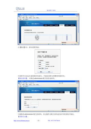 ID 消费子系统




      点【修改】后，弹出设置界面：




      可设置不自动运行或间隔时间进行。不建议设置太频繁的间隔时间。
      【修改密码】：可修改 administrator 账号的登录密码。




      只能修改 administrator 账号的密码，其它操作员账号密码必须在管理系统中修改。
      【重新启动】：

http://www.reformer.com.cn   - 22 -   TEL: 0571-56776610
 