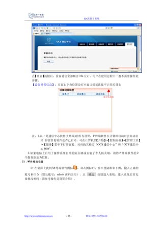 ID 消费子系统




       点【重启】按钮后，设备通信全部断开 10s 左右，用户在使用过程中一般不需要操作此
       步骤。
       【设备异常信息】：页面右下角位置会有小窗口提示连接不正常的设备



                                                       最小化按钮




      注：1.以上是通信中心软件(P 终端)的所有设置，P 终端软件在计算机启动时会自动启
          动。如需查看软件是否已启动，可在计算机的   【开始】【控制面板】【管理工具】
                                     →     →
          →【服务】菜单下打开查看，对应的名称为“OCS 通信中心”和“OCS 通信中
          心 Web”。
   2.如果电脑上启用了操作系统自带的防火墙或安装了个人防火墙，请将 P 终端软件的 2
 个服务添加为信任。
2） . M 终端的设置

      1> 在桌面上找到 M 终端软件图标               ，双击图标后，弹出登陆框如下图，输入正确的

 账号和口令（默认账号：admin 密码为空），点                  确定     按钮进入系统，进入系统后首先
 要修改密码（请参考操作员设置介绍）。




 http://www.reformer.com.cn   - 23 -     TEL: 0571-56776610
 
