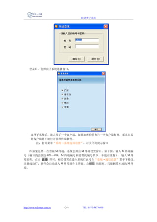 ID 消费子系统




     登录后，会弹出子系统选择窗口：




      选择子系统后，就占用了一个客户端，如果加密狗只允许一个客户端打开，那么在其
      他客户端将不能打开管理终端软件。
        注：打开菜单“系统→系统选项设置”，可关闭此提示窗口

  2>如果是第一次登陆 M 终端，系统会弹出 M 终端设置窗口，如下图，输入 M 终端编
号（编号的范围为 021—998 ，M 终端编号和消费机编号共享，不能有重复），输入 M 终
端名称，点击 注册 即可，相关设置在进入系统后也可在“系统→通信设置”菜单下修改。
注册成功后，软件会自动进入 M 终端操作主界面。点删除 按钮时，只能删除本地的 M 终
端。




http://www.reformer.com.cn   - 24 -   TEL: 0571-56776610
 