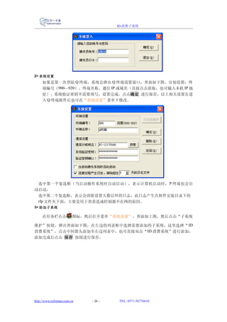 ID 消费子系统




2> 系统设置
     如果是第一次登陆 Q 终端，系统会弹出 Q 终端设置窗口，界面如下图，分别设置：终
     端编号（900—920）、终端名称、通信 IP 或域名（直接点击获取，也可输入本机 IP 地
     址）、系统验证密钥不需要填写，设置完成，点击确定 进行保存。以上相关设置在进
     入 Q 终端软件后也可在“系统设置”菜单下修改。




 选中第一个复选框（当启动操作系统时自动启动），表示计算机启动时， P 终端也会自
动启动，
 选中第二个复选框，表示会清除设置天数以外的日志，此日志产生在软件安装目录下的
 rfp 文件夹下面，主要是用于查看造成控制器不在网的原因。
3> 添加子系统

     在任务栏右击              图标，然后打开菜单“系统设置”，界面如上图，然后点击“子系统

维护”按钮，弹出界面如下图，在左边的列表框中选择需要添加的子系统，这里选择“ ID
消费系统”，点击中间箭头添加至右边列表中，也可直接双击“ ID 消费系统”进行添加，
添加完成后点击 保存 按钮进行保存。




http://www.reformer.com.cn   - 26 -   TEL: 0571-56776610
 