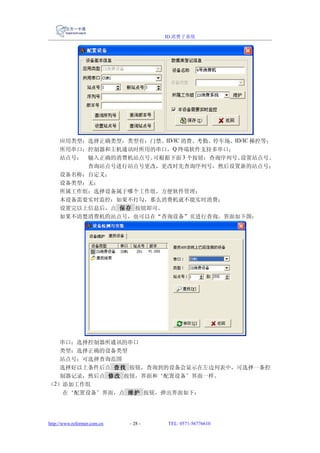 ID 消费子系统




     应用类型：选择正确类型，类型有：门禁、ID/IC 消费、考勤、停车场、ID/IC 梯控等；
     所用串口：控制器和主机通讯时所用的串口，Q 终端软件支持多串口；
     站点号： 输入正确的消费机站点号。可根据下面 3 个按钮：查询序列号、  设置站点号、
          查询站点号进行站点号更改，更改时先查询序列号，然后设置新的站点号；
     设备名称：自定义；
     设备类型：无；
     所属工作组：选择设备属于哪个工作组，方便软件管理；
     本设备需要实时监控：如果不打勾，那么消费机就不能实时消费；
     设置完以上信息后，点 保存 按钮即可。
     如果不清楚消费机的站点号，也可以在“查询设备”页进行查询，界面如下图：




   串口：选择控制器所通讯的串口
   类型：选择正确的设备类型
   站点号：可选择查询范围
   选择好以上条件后点 查找 按钮，查询到的设备会显示在左边列表中，可选择一条控
   制器记录，然后点 修改 按钮，界面和‘配置设备’界面一样。
（2）添加工作组
   在‘配置设备’界面，点 维护 按钮，弹出界面如下：




http://www.reformer.com.cn   - 28 -   TEL: 0571-56776610
 