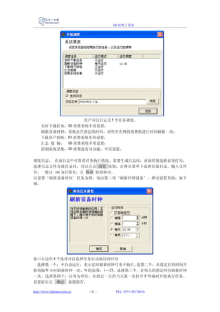 ID 消费子系统




                   用户可以自定义 5 个任务调度。
     实时下载任务：ID 消费系统不用设置；
     刷新设备时钟：系统会在指定的时间，对所有在网的消费机进行时间刷新一次；
     下载用户资格：ID 消费系统不用设置；
     汇总 数 据： ID 消费系统不用设置；
     控制系统采集：ID 消费没有该功能，不用设置。

调度日志： 在该日志中可查看任务执行情况。需要生成日志时，前面的复选框必须打勾，
选择日志文件存放目录时，可以点击 浏览 按钮，在弹出菜单下选择存放目录，输入文件
名，一般以 .txt 为后缀名。点 保存 按钮即可。
以设置‘刷新设备时间’任务为例：双击第二项‘刷新时钟设备’，弹出设置界面，如下
图：




窗口右边有 4 个选项可以选择任务自动执行的时间
 选择第一个：不自动运行，表示定时刷新时钟任务不执行。    选第二个，从设定好的时间开
始每隔 N 小时刷新时钟一次，N 的范围：1－23。选择第三个，在每天的指定时间刷新时钟
一次。选择第四个，以周为单位，在指定一天的当天第一次打开 P 终端时开始执行任务。
设置好后点 确定 按钮保存。

http://www.reformer.com.cn   - 31 -   TEL: 0571-56776610
 