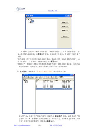 ID 消费子系统




        首先修改总部门（一般为公司名称），然后选中总部门，点击“增加部门”，在
     文本框中输入部门信息，点确定保存即可。也可以选中分部门，在分部门下面再建子
     部门。
     ‘修改部门‘用于对已有部门的信息进行修改。修改部门时，先选中要修改的部门，点
     击‘修改部门’，修改部门原有的信息后点击确定保存。
    ‘删除部门’ 删除部门是指从系统中删除不需要的部门。删除部门时要注意，系统的总
      部门不能删除，已经添加了子部门或登记有员工的部门也不能删除。

    2 > 添加用户，执行菜单“人事卡片→用户管理”,弹出界面如下图：




       添加用户时，先选中用户所属的部门，然后点击 添加用户 菜单，就会弹出用户信
       息窗口，如下图，要求输入用户的详细信息。其中证件号、用户姓名为必须项，其余
       的各个项目可根据需要填写，然后单击确定保存。

http://www.reformer.com.cn   - 34 -   TEL: 0571-56776610
 