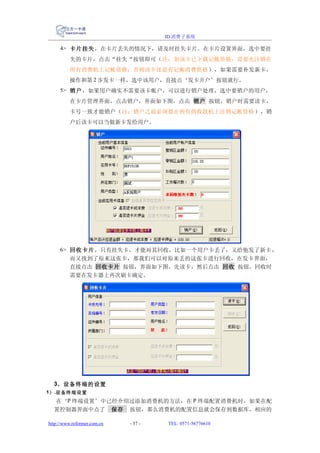 ID 消费子系统

     4> 卡片挂失 ，在卡片丢失的情况下，请及时挂失卡片。在卡片设置界面，选中要挂
          失的卡片，点击“挂失“按钮即可（注：如该卡已下载记帐资格，需要先注销在
          所有消费机上记帐资格，否则该卡还是有记帐消费资格 ），如果需要补发新卡，
          操作和第 2 步发卡一样，选中该用户，直接点‘发卡开户’按钮就行。
     5> 销户 ，如果用户确实不需要该卡帐户，可以进行销户处理，选中要销户的用户，
          在卡片管理界面，点击销户，界面如下图，点击 销户 按钮，销户时需要读卡，
          卡号一致才能销户（注：销户之前必须要在所有的收款机上注销记帐资格 ），销
          户后该卡可以当做新卡发给用户。




     6> 回收卡片 ，只有挂失卡，才能对其回收，比如一个用户卡丢了，又给他发了新卡 ，
        而又找到了原来这张卡，那我们可以对原来丢的这张卡进行回收，在发卡界面，
        直接点击 回收卡片 按钮，界面如下图，先读卡，然后点击 回收 按钮，回收时
        需要在发卡器上再次刷卡确定。




  3、设备终端的设置
1） .设备终端设置
  在‘P 终端设置’中已经介绍过添加消费机的方法，在 P 终端配置消费机时，如果在配
  置控制器界面中点了 保存 按钮，那么消费机的配置信息就会保存到数据库，相应的

http://www.reformer.com.cn   - 37 -   TEL: 0571-56776610
 