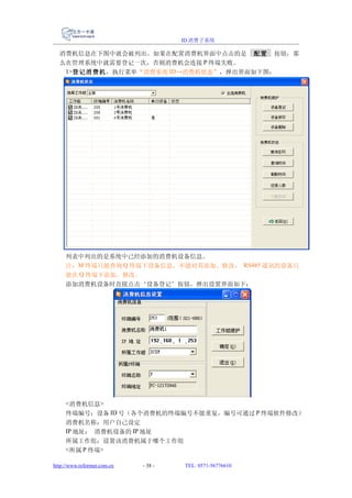 ID 消费子系统

  消费机信息在下图中就会被列出。如果在配置消费机界面中点击的是 配置 按钮，那
  么在管理系统中就需要登记一次，否则消费机会连接 P 终端失败。
   1>登记消费机，执行菜单“消费系统 ID→消费机状态”，弹出界面如下图：




     列表中列出的是系统中已经添加的消费机设备信息。
     注：M 终端只能查询 Q 终端下设备信息，不能对其添加、修改， RS485 通讯的设备只
     能在 Q 终端下添加、修改。
     添加消费机设备时直接点击‘设备登记’按钮，弹出设置界面如下：




     <消费机信息>
     终端编号：设备 ID 号（各个消费机的终端编号不能重复，编号可通过 P 终端软件修改）
     消费机名称：用户自己设定
     IP 地址： 消费机设备的 IP 地址
     所属工作组：设置该消费机属于哪个工作组
     <所属 P 终端>

http://www.reformer.com.cn   - 38 -   TEL: 0571-56776610
 
