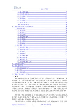 ID 消费子系统

     4）.资金流程报表............................................................................................................57
     5）.补贴/餐次报表...........................................................................................................58
     6）.回充报表 ................................................................................................................58
     7）.余额报表 ..............................................................................................................58
     8）.综合报表....................................................................................................................59
     9）.消费日报表................................................................................................................60
     10）.支出统计报表..........................................................................................................60
七、常用功能介绍及其它设置介绍...............................................................................................60
  1、常用功能介绍.....................................................................................................................60
     1）.添加用户....................................................................................................................60
     2）.用户发卡....................................................................................................................60
     3）.挂失卡片....................................................................................................................61
     4）.脱机消费管理............................................................................................................61
     5）.福利发放....................................................................................................................61
     6）.帐务管理....................................................................................................................61
     7）.查询报表 ..................................................................................................................61
  2、其它设置介绍.....................................................................................................................61
     1）.系统选项设置............................................................................................................61
     2）.修改登陆密码............................................................................................................62
     3）.人事导入....................................................................................................................62
     4）.调换部门....................................................................................................................62
     5）.用户帐户查询............................................................................................................63
     6）.数据库管理................................................................................................................63
     7）.数据库备份................................................................................................................64
     8）.自定义快捷工具栏....................................................................................................65
八、使用及注意事项.......................................................................................................................65
九、常见故障诊断...........................................................................................................................66
  1、消费机无法正常在网.........................................................................................................66
  2、发不了卡.............................................................................................................................66
  3、刷卡无法消费.....................................................................................................................66
十、维修、保养及用户须知...........................................................................................................67
一、概述
  随着高科技的蓬勃发展，智能化管理已经走进了人们的社会生活，一座座智能化大厦
拔地而起，为了适应信息时代的需要，必须在功能上满足当前和未来发展的需求,才能成为
文化和经济发展的基地。‘信息化’从概念提升到了普遍应用，信息化中不可缺少的一部分，
就是国家的“金卡工程”，“金卡工程”的主要组成部分就是智能卡的应用。 “金卡工程”
即所谓的“一卡通”，综合了智能卡、 自动控制、计算机通讯及网络技术，使得生活在特定
区域的人们及访客，只需随身一张智能卡，就可以享受诸如出入口、 消费、用餐及其它日常
生活和社会活动中各种便捷、安全、舒适的服务，同时也可提高了社区内部管理及工作效率。

  消费机是卡类自动识别设备的一种比较典型的应用方式.消费系统广泛应用于政府机关、
企事业单位、银行、医院、酒店、学校等人口众多，管理繁忙的单位。使用智能卡（IC或ID）消
费既卫生方便快捷，管理起来又科学安全。
  在消费卡基础上，可制作贵宾卡、 会员卡、优惠卡、员工卡等身份识别证件，用同一张感

http://www.reformer.com.cn                       -4-                   TEL: 0571-56776610
 