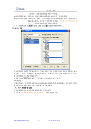 ID 消费子系统

          上电脑后，记帐时扣的钱会从帐户中扣除。
 记帐消费最大餐次：脱网时，在该收款机上最多能在餐次模式下消费的次数
 密码消费最大金额：如图设置了 10 元，那么消费时如果单次扣款超过 10 元，收款机就会
          提示输入密码，用户密码可在软件里查询（“人事卡片→用户帐号查
          询”）。该功能有助于售货员防止误操作。
 以上三项设置好后点 保存 按钮，然后点 下载 按钮下载到消费机上。
3） .输出口设置




 每台消费机上有两个 OC 输出接口，只有在软件打开并且消费机处于实时消费状态，输出
 才有效，上图中，分别列出了输出口有效条件，在输出口 1 中，如果刷的卡是非法卡或过
 期卡那么输出口 1 就会有输出信号。
 设置好后点击 保存 按钮即可，无需下载。在脱网状态 OC 无输出。
 4.操作日志
 下载或查询时，在该界面会显示出相应的下载或查询信息。  查询或下载时，窗口的左下角有
 两个参数可供选择，打上勾后，查询或下载才对其操作。
   8、用户类型参数设置
 主要设置每种用户类型的消费限制参数及消费时段等
 打开菜单“消费机系统 ID→用户类型参数”，弹出界面如下图：




 http://www.reformer.com.cn   - 45 -   TEL: 0571-56776610
 