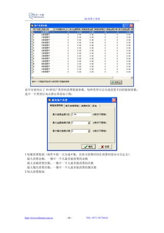 ID 消费子系统




表中分别列出了 16 种用户类型的消费限制参数，每种类型可以分别设置不同的限制参数，
选中一个类型后双击弹出界面如下图：




1.每餐消费限制（软件中把一天分成 4 餐，具体可消费时间在消费时段内可自定义）
  最大消费金额：一餐中一个人最多能消费的金额
  最大金额消费次数：一餐中一个人最多能消费的次数
  最大餐次消费次数：一餐中一个人最多能消费的餐次数
2.每天消费限制




http://www.reformer.com.cn   - 46 -   TEL: 0571-56776610
 