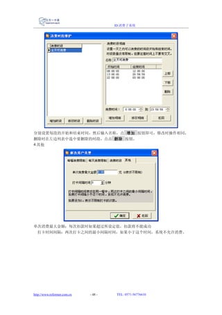 ID 消费子系统




分别设置每段的开始和结束时间，然后输入名称，点 增加 按钮即可，修改时操作相同，
删除时在左边列表中选中要删除的时段，点击 删除 按钮。
4.其他




单次消费最大金额：每次扣款时如果超过所设定值，扣款将不能成功
 打卡时间间隔：两次打卡之间的最小间隔时间，如果小于这个时间，系统不允许消费。




http://www.reformer.com.cn   - 48 -   TEL: 0571-56776610
 