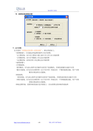 ID 消费子系统

   9、消费系统参数设置




1） .运行参数
 打开菜单“消费机系统 ID→系统参数”，弹出界面如上，
  <消费限制>：只有满足所选择的条件才允许消费，
   与门禁挂钩：该卡在门禁读卡器上刷卡开门开门后才能消费
   与考勤挂钩：该卡在考勤机上有记录才能消费
   与定餐挂钩：必须在网上有定餐记录才能消费
  <福利参数>：
  工作餐福利：
   使用餐次：打勾表示软件允许操作员给用户发放餐次，否则发放餐次功能不可用
   餐次可提现：打勾后在出纳管理（以下有介绍）界面会有一个餐次提现功能，用户可将
           餐次以现金的方式提取。
  补贴福利：
    使用补贴：打勾表示软件允许操作员给用户发放补贴，否则发放补贴次功能不可用
   补贴可提现：打勾后在出纳管理（以下有介绍）界面会有一个补贴提现功能，用户可将
           补贴以现金的方式提取。
  补贴过期作废：设置补贴发放后是否要把上一次未消费完的补贴作废处理




 http://www.reformer.com.cn   - 49 -   TEL: 0571-56776610
 
