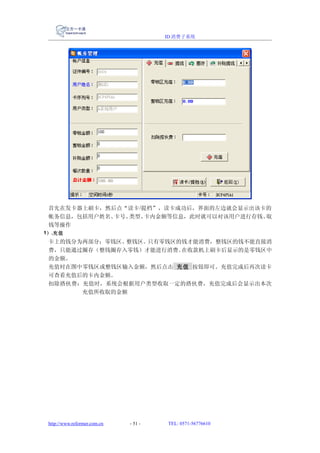ID 消费子系统




 首先在发卡器上刷卡，然后点“读卡 /提档”，读卡成功后，界面的左边就会显示出该卡的
 帐务信息，包括用户姓名、卡号、类型、 卡内金额等信息，此时就可以对该用户进行存钱、取
 钱等操作
1） .充值
 卡上的钱分为两部分：零钱区、整钱区。只有零钱区的钱才能消费，整钱区的钱不能直接消
 费，只能通过圈存（整钱圈存入零钱）才能进行消费。在收款机上刷卡后显示的是零钱区中
 的金额。
 充值时在图中零钱区或整钱区输入金额，然后点击 充值 按钮即可。充值完成后再次读卡
 可查看充值后的卡内金额。
 扣除搭伙费：充值时，系统会根据用户类型收取一定的搭伙费，充值完成后会显示出本次
       充值所收取的金额




 http://www.reformer.com.cn   - 51 -   TEL: 0571-56776610
 