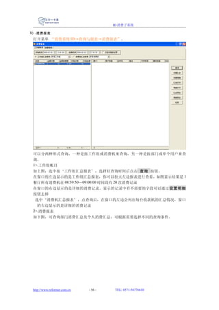 ID 消费子系统

3） .消费报表
 打开菜单 “消费系统 ID→查询与报表→消费报表”。




 可以分两种形式查询，一种是按工作组或消费机来查询，另一种是按部门或单个用户来查
 询。
 1>.工作组帐目
 如上图，选中按‘工作组汇总报表’，选择好查询时间后点击 查询 按钮。
 在窗口的左边显示的是工作组汇总报表，你可以拉大左边报表进行查看。如图显示结果是 1
 餐厅所有消费机在 08:59:50－09:00:00 时间段有 20 次消费记录
 在窗口的右边显示的是详细的消费记录。显示的记录中有不需要的字段可以通过设置明细
 按钮去掉
  选中‘消费机汇总报表’，点查询后，在窗口的左边会列出每台收款机的汇总情况，窗口
   的右边显示的是详细的消费记录
 2>.消费报表
 如下图，可查询部门消费汇总及个人消费汇总，可根据需要选择不同的查询条件。




 http://www.reformer.com.cn   - 56 -   TEL: 0571-56776610
 
