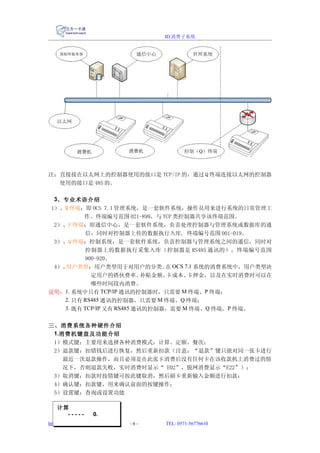 ID 消费子系统




注：直接接在以太网上的控制器使用的接口是 TCP/IP 的，通过 Q 终端连接以太网的控制器
  使用的接口是 485 的。

  3、专业术语介绍
1）、M 终端：即 OCS 7.1 管理系统，是一套软件系统，操作员用来进行系统的日常管理工
          作。终端编号范围 021-899，与 TCP 类控制器共享该终端范围。
 2）、P 终端：即通信中心，是一套软件系统，负责处理控制器与管理系统或数据库的通
          信，同时对控制器上传的数据执行入库, 终端编号范围 001-019。
 3）、Q 终端：控制系统，是一套软件系统，负责控制器与管理系统之间的通信，同时对
          控制器上的数据执行采集入库（控制器是 RS485 通讯的），终端编号范围
          900-920。
 4）、用户类型：用户类型用于对用户的分类。 OCS 7.1 系统的消费系统中，用户类型决
                                 在
            定用户的搭伙费率、       补贴金额、卡成本、卡押金，以及在实时消费时可以在
            哪些时间段内消费。
说明：1. 系统中只有 TCP/IP 通讯的控制器时，只需要 M 终端、P 终端；
    2. 只有 RS485 通讯的控制器，只需要 M 终端、Q 终端；
    3. 既有 TCP/IP 又有 RS485 通讯的控制器，需要 M 终端、Q 终端、P 终端。


三、消费系统各种硬件介绍
 1.消费机键盘及功能介绍
 1）模式键：主要用来选择各种消费模式：计算、定额、餐次；
 2）退款键：扣错钱后进行恢复，然后重新扣款（注意：“退款”键只能对同一张卡进行
    最近一次退款操作，而且必须是在此张卡消费后没有任何卡在该收款机上消费过的情
    况下，否则退款失败，实时消费时显示“ E02”，脱网消费显示“E22”）；
 3）取消键：扣款时按错键可按此键取消，然后刷卡重新输入金额进行扣款；
 4）确认键：扣款键，用来确认前面的按键操作；
 5）设置键：查询或设置功能

    计算
      -----          0.
http://www.reformer.com.cn   -6-   TEL: 0571-56776610
 