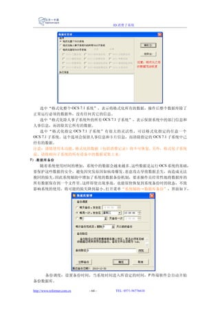 ID 消费子系统




    选中“格式化整个 OCS 7.1 系统”，表示将格式化所有的数据，操作后整个数据库除了
 正常运行必须的数据外，没有任何其它的信息。
    选中“格式化除人事子系统外的所有 OCS 7.1 子系统”，表示保留系统中的部门信息和
 人事信息，而清除其它所有的数据。
    选中“格式化指定 OCS 7.1 子系统”有很大的灵活性，可以格式化指定的任意一个
 OCS 7.1 子系统。这个选项会保留人事信息和卡片信息，而清除指定的 OCS 7.1 子系统中已
 经有的数据。
 注意：谨慎使用本功能。    格式化的数据（包括消费记录）将不可恢复。  另外，格式化子系统
 前，请将相应子系统的所有设备中的数据采集上来。
7） .数据库备份
   随着系统使用时间的增加，系统中的数据会越来越多。这些数据是运行 OCS 系统的基础，
 要保护这些数据的安全，避免因突发原因如病毒爆发、恶意攻击导致数据丢失，而造成无法
 挽回的损失。因此系统辅助中增加了系统的数据备份机制，要求操作员经常性地将数据库的
 所有数据保存到一个文件里。这样即使出现事故，也能很快恢复到系统备份时的状态，不致
 影响系统的使用，将可能的损失降到最小。打开菜单“系统辅助→数据库备份”，界面如下，




    备份调度：设置备份时间，当系统时间进入所设定的时间， P 终端软件会自动开始
 备份数据库。

 http://www.reformer.com.cn   - 64 -   TEL: 0571-56776610
 