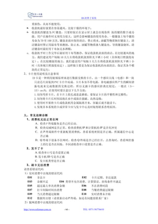 ID 消费子系统

     重损伤，从而不能使用；
  b. 收款机最好放置在容易通风、比较干燥的环境下；
  c. 收款机的键盘为 PC 键盘，只要轻按后在显示屏上就会出现你所 按的键的数字或功
     能，用户在操作时无须用力很大，这样会影响键盘的使用寿命。      一般键盘上每个键的
     寿命为 70 至 100 万次。键盘表面应保持清洁，禁止将水、油腻等物质倒在键盘上，清
     洁键盘时禁止用湿布等来擦抹，防止水、油腻等物质渗入键盘内，导致键盘烧坏。清
     洁键盘时最好用干布加无水酒精；
  e. 收款机平时工作完毕后最好用干布等擦净，保证收款机表面的清洁。      在比较通风的地
     方，我们建议用户每隔 10 天左右将收款机放到阳光下晒 1 小时（具体视日照强度而
     定）；在比较潮湿的地方，我们建议用户每隔 5 天左右将收款机放到阳光下晒 1 小
     时（具体视日照强度而定）。这样做主要是为保证收款机的内部清洁，保证其各个模
     块的正常运行；
2、卡片使用说明及注意事项
     ID 卡是一种利用射频原理来进行数据交换的卡片，由一个感应天线（电感）和一块
       只读芯片封装到 PVC 卡片中而成。卡片本身不带电源，靠电磁感应所产生的瞬间谐
       振电流来完成数据的交换过程，所以无源卡的感应距离比较近，一般在（ 5—
       15）cm 内，在使用时要注意以下几个方面：
       1.切勿弯折卡片、在卡片上挖孔或恶意磨损，要保证卡片的平整性和完整性；
       2.切勿将卡片长时间浸泡在水中或放在强磁、高热边缘；
       3.使用时不要将卡片或收款机用金属隔离开来，屏蔽后就不能读卡；
       4.发现非本系统的卡或异常卡应与发卡中心及时取得联系查明原因。

九、常见故障诊断
 1、消费机无法正常在网
      A．检查 P 终端服务是否已经启动。
      B．检查局域网是否正常，检查消费机 IP 和计算机的 IP 是否有冲突
      C．在 P 终端软件中重新配置消费机，查看系统密钥是否正确，所属通信中心是
          否正确
      D．Q 终端下设备不在网时，检查 Q 终端是否已经打开，点查询时，查看网控器
          上的灯是否在闪烁，不闪请检查串口设置是否正确。
 2、发不了卡
      A. 检查串口号是否设置正确
      B. 发卡机 ID 号是否正确
      C. 发卡机类型是否正确
 3、刷卡无法消费
请查看错误代码
1）实时消费中出现的错误代码
  E01  非法卡                   E02 卡片过期、非法退款
  E03  余额不足        E04 类型不允许消费、计算错误、挂钩条件不满足
  E05  超过最大单次消费金额            E06 不在消费时段
  E07  打卡间隔时间内消费             E08 当餐消费超过限额
  E09  当天消费超过限额              E10 实时消费未开始
  E12  数据库出错（请重新启动 P 终端，如还有问题需联系厂家）
2）脱网消费中出现的错误代码

http://www.reformer.com.cn   - 66 -   TEL: 0571-56776610
 