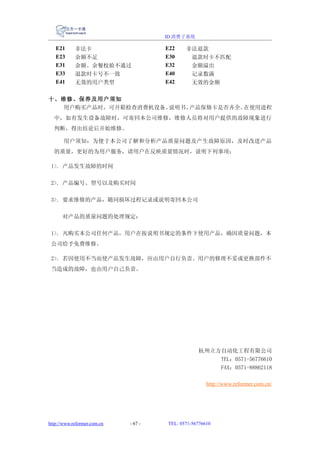 ID 消费子系统

   E21      非法卡                       E22    非法退款
   E23      余额不足                      E30     退款时卡不匹配
   E31      余额、余餐校验不通过                E32     金额溢出
   E33      退款时卡号不一致                  E40     记录数满
   E41      无效的用户类型                   E42     无效的金额

十、维修、保养及用户须知
  用户购买产品时，可开箱检查消费机设备、说明书、产品保修卡是否齐全。在使用进程
  中，如有发生设备故障时，可寄回本公司维修，维修人员将对用户提供的故障现象进行
  判断，得出结论后开始维修。

       用户须知：为便于本公司了解和分析产品质量问题及产生故障原因，及时改进产品
  的质量，更好的为用户服务，请用户在反映质量情况时，说明下列事项：

 1>. 产品发生故障的时间

 2>. 产品编号、型号以及购买时间

 3>. 要求维修的产品，随同损坏过程记录或说明寄回本公司

      对产品的质量问题的处理规定：

 1>. 凡购买本公司任何产品，用户在按说明书规定的条件下使用产品，确因质量问题，本
 公司给予免费维修。

 2>. 若因使用不当而使产品发生故障，应由用户自行负责。用户的修理不妥或更换部件不
 当造成的故障，也由用户自己负责。




                                                  杭州立方自动化工程有限公司
                                                      TEL：0571-56776610
                                                      FAX：0571-88862118

                                                      http://www.reformer.com.cn/




http://www.reformer.com.cn   - 67 -   TEL: 0571-56776610
 