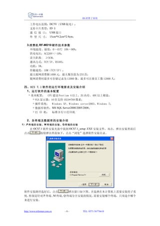 ID 消费子系统

      工作电压范围：DC5V（USB 取电）；
      支持卡片类型：ID 卡
      通 信 接 口： USB 接口
      外 型 尺 寸： 15cm*9.2cm*2.9cm；

   3.消费机 RF-MD10 硬件技术参数
      环境温度、湿度：0～45℃ 10%～90%；
      供电电压：AC220V+/-10%；
      读卡距离:　≥5CM；
      通讯方式：TCP/IP、RS485；
      功耗：5W；
      传输速度：10M（TCP/IP）；
      最大脱网消费额 1000 元，最大餐次值为 255 次；
      脱网消费时最多可存储记录为 12000 条，最多可注册员工数 12000 人；

 四、OCS 7.1 软件的运行环境要求及安装介绍
  1、运行软件的基本配置
   ◇ 基本配置： CPU 建议 Pentium 4 以上，2G 内存，40G 以上硬盘；
      ◇ VGA 显示器：16 位支持 1024*768 像素；
      ◇ 操作系统： Windows XP、Windows server2003、Windows 7；
      ◇ 数据库软件：MS SQL Server2000/2005/2008；
      ◇ 打 印 机： 标准并行口打印机

   2、各终端及数据库的安装介绍
1） .P 终端的安装、 M 终端的安装、 Q 终端的安装
    在 OCS7.1 软件安装光盘中找到 OCS7.1_setup .EXE 安装文件，双击，弹出安装界面后
 点击       按钮弹出界面如下，点击“浏览”选择软件安装目录。




 软件安装路径选好后，点击       弹出窗口如下图。并选择在本计算机上需要安装的子系
 统。特别是针对 P 终端、 终端、 终端分开安装的情况。
              M   Q          需要安装哪个终端，只须选中哪个
 来进行安装。


 http://www.reformer.com.cn   -8-   TEL: 0571-56776610
 