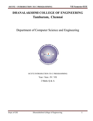 OCS752 − INTRODUCTION TO C PROGRAMMING VII SemesterEEE
Dept. of CSE Dhanalakshmi College of Engineering 1
DHANALAKSHMI COLLEGE OF ENGINEERING
Tambaram, Chennai
Department of Computer Science and Engineering
OCS752 INTRODUCTION TO C PROGRAMMING
Year / Sem : IV / VII
2 Marks Q & A
 