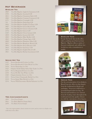 Hot Beverages
Bigelow tea
2829     Tea Hot Bigelow Apple & Cinnamon 6/28
2709     Tea Hot Bigelow Assorted 6/28
2835     Tea Hot Bigelow Cinnamon Stick 6/28
2826     Tea Hot Bigelow Constant Comment 6/28
2571     Tea Hot Bigelow Cranapple 6/28
501      Tea Hot Bigelow Darjeeling 6/28
2824     Tea Hot Bigelow English TeaTime 6/28
2827     Tea Hot Bigelow Green Decaf 6/28
2828     Tea Hot Bigelow Green w/Lemon 6/28
2572     Tea Hot Bigelow Green 6/28
2569     Tea Hot Bigelow I Love Lemon 6/28
2838     Tea Hot Bigelow Lemon Lift 6/28
2830     Tea Hot Bigelow Mint Medley 6/28                                        Bigelow teas
2843     Tea Hot Bigelow Orange Spice 6/28                                       Escape the hectic days in the office
2822     Tea Hot Bigelow Plantation Mint 6/28                                    with a soothing cup of hot tea from
2855     Tea Hot Bigelow Raspberry Royal 6/28                                    Bigelow. Bigelow offers a variety of
2836     Tea Hot Bigelow Sweet Dreams 6/28                                       flavored, traditional, and caffeine free
2844     Tea Hot Bigelow Earl Grey 6/28                                          herbal teas with a commitment to
2850     Tea Hot Bigelow English Decaf 6/28                                      quality.
2865     Tea Hot Bigelow Herbal Assortment 6/28




novus Hot tea
2127     Novus Kenilworth Ceylon 1cs/50ct
2123     Novus Kenilworth Ceylon Decaf 1cs/50ct
2124     Novus Darjeeling 1cs/50ct
2125     Organic South Indian Select Fair Trade 1cs/50ct
2133     Novus Dragonwell Green 1cs/50ct
2130     Novus Pai Mu Tan White 1cs/50ct
2126     Organic Jasmine Green 1cs/50ct
2131     Novus Citrus Chamomile Herbal 1cs/50ct
2132     Novus Egypt Mint Herbal 1cs/50ct                                        novus teas
2134     Novus Wild Encounter Herbal Infusion 1cs/50ct                           For the next generation of tea drinkers,
                                                                                 Royal Cup now offers tea that departs
                                                                                 from the traditional tea blends and
                                                                                 packaging. Novus tea is full leaf in a
                                                                                 pyramid-shaped nylon tea bag. It’s
                                                                                 flavored and herbal teas are selected
                                                                                 from the leading estates throughout the
tEa Contaners/Chests                                                             world and marry the quality of loose
2860     Tea Chest Empty                                                         tea with the convenience of tea bag tea.
2841     Tea Rack Bigelow Empty Rack
2199     Tea Rack Novus Empty

*Ask your representative about custom tea racks and tea chests to display your
collection in the office.



                                                                                                                            10
 