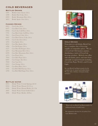 COld BEvERaGES
Bottled drinks
4587   Bottle Coke Classic 24/cs
4588   Bottle Diet Coke 24/cs
6093   Bottle Mountain Dew 24/cs
4605   Bottle Sprite 10oz 24/cs

Canned drinks
6005   Can Coke 24/cs
6077   Can Diet Coke 24/cs
6062   Can Coke Caff/Free 24/cs
7791   Can Diet Coke Caff/Free 24/cs
7811   Can Cherry Coke 24/cs
6025   Can Diet Cherry Coke 24/cs
6034   Can Coke Zero 24/cs
4595   Can Sprite 24/cs                      Cold drinks
6035   Can Diet Sprite 24/cs                 From juices to soft drinks, Royal Cup
4586   Can Dr.Pepper 24/cs                   has a complete line of beverage
4577   Can Diet Dr.Pepper 24/cs              supplies at competitive prices. We are
4573   Can Mountain Dew 24/cs                a Coca-Cola USA business partner,
6078   Can Diet Mountain Dew 24/cs           distributing a variety of Coca-Cola
4574   Can Pepsi 24/cs                       beverage products. Refresh your office
7816   Can Diet Pepsi 24/cs                  with soft drinks, juices, and water from
6097   Can Ginger Ale 24/cs                  nationally recognized brands including
7818   Can 7up 24/cs                         Coca-Cola, Pepsi, Welch’s, and Crystal
6055   Can Orange 24/cs                      Light.
7809   Can Root Beer 24/cs
4591   Can Red Bull Energy 24/cs             See your Royal Cup Representative for the
                                             complete line of canned and bottled drinks.
4592   Can Red Bull Sugar Free 24/cs         We also offer a full line of fountain drinks
                                             and juices.




Bottled water
6935   Drink Water Crystal Springs 24/16
6934   Drink Water Dasani 24/12 oz
6936   Drink Water Dasani Bottle 24/.5 lit
4687   Drink Water Evian bottled 24/cs
4686   Drink Water Bottles 48/8oz




                                              *Please ask your Royal Cup Representative for
                                              additional brands of bottled water.

                                              See equipment selection for our point of use
                                              water filtration units.




                                                                                              12
 