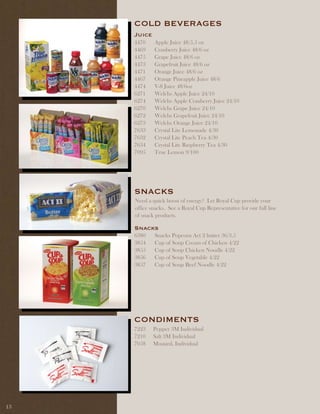 COld BEvERaGES
     Juice
     4470    Apple Juice 48/5.5 oz
     4469    Cranberry Juice 48/6 oz
     4475    Grape Juice 48/6 oz
     4473    Grapefruit Juice 48/6 oz
     4471    Orange Juice 48/6 oz
     4467    Orange Pineapple Juice 48/6
     4474    V-8 Juice 48/6oz
     6271    Welchs Apple Juice 24/10
     6274    Welchs Apple Cranberry Juice 24/10
     6270    Welchs Grape Juice 24/10
     6272    Welchs Grapefruit Juice 24/10
     6273    Welchs Orange Juice 24/10
     7633    Crystal Lite Lemonade 4/30
     7632    Crystal Lite Peach Tea 4/30
     7634    Crystal Lite Raspberry Tea 4/30
     7095    True Lemon 9/100




     SnaCKS
     Need a quick boost of energy? Let Royal Cup provide your
     office snacks. See a Royal Cup Representative for our full line
     of snack products.

     Snacks
     6380    Snacks Popcorn Act 2 butter 36/3.5
     3854    Cup of Soup Cream of Chicken 4/22
     3855    Cup of Soup Chicken Noodle 4/22
     3856    Cup of Soup Vegetable 4/22
     3857    Cup of Soup Beef Noodle 4/22




     COndiMEntS
     7223    Pepper 3M Individual
     7210    Salt 3M Individual
     7058    Mustard, Individual




13
 