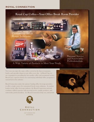 ROyal COnnECtiOn




Now you can enjoy the same coffees served in the finest restaurants,
hotels, and specialty shops in your office every day. At Royal Cup, we
are committed to providing the best quality coffee and sensational service.
Royal Cup’s superior history for customizing individual office programs is
unmatched in the industry.

Royal Connection unites the nations’ leading office beverage providers
to offer a single source for customized break room solutions. As market
leaders in the office beverage industry, the Royal Connection network
combines skilled expertise with personal service, quality products, and
noteworthy professionalism. Let Royal Connection help you, nationwide.




                                                                              18
 