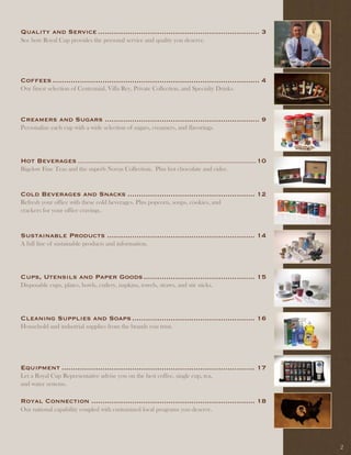 Quality and Service ....................................................................... 3
See how Royal Cup provides the personal service and quality you deserve.




Coffees ........................................................................................... 4
Our finest selection of Centennial, Villa Rey, Private Collection, and Specialty Drinks.



Creamers and Sugars .................................................................... 9
Personalize each cup with a wide selection of sugars, creamers, and flavorings.




Hot Beverages .................................................................................................................... 10
Bigelow Fine Teas and the superb Novus Collection. Plus hot chocolate and cider.



Cold Beverages and Snacks ........................................................ 12
Refresh your office with these cold beverages. Plus popcorn, soups, cookies, and
crackers for your office cravings.


Sustainable Products ................................................................. 14
A full line of sustainable products and information.




Cups, Utensils and Paper Goods ................................................. 15
Disposable cups, plates, bowls, cutlery, napkins, towels, straws, and stir sticks.




Cleaning Supplies and Soaps ...................................................... 16
Household and industrial supplies from the brands you trust.




Equipment ..................................................................................... 17
Let a Royal Cup Representative advise you on the best coffee, single cup, tea,
and water systems.

Royal Connection ........................................................................ 18
Our national capability coupled with customized local programs you deserve.




                                                                                                                                        2
 
