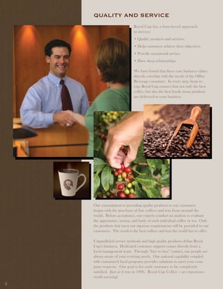 QUality and SERviCE
                             Royal Cup has a four-tiered approach
                             to success:
                             • Quality products and services.
                             • Help customers achieve their objectives.
                             • Provide sensational service.
                             • Have deep relationships.

                             We have found that these core business values
                             directly correlate with the needs of the Office
                             Beverage consumer. In every step, bean to
                             cup, Royal Cup ensures that not only the best
                             coffee, but also the best break room products
                             are delivered to your business.




    Our commitment to providing quality products to our customers
    begins with the purchase of fine coffees and teas from around the
    world. Before acceptance, our experts conduct an analysis to evaluate
    the appearance, aroma, and body of each individual coffee or tea. Only
    the products that meet our rigorous requirements will be provided to our
    customers. The result is the best coffees and teas the world has to offer.

    Unparalleled service methods and high quality products define Royal
    Cup’s business. Dedicated customer support comes directly from a
    local management team. Through “face to face” contact, our people are
    always aware of your evolving needs. Our national capability coupled
    with customized local programs provides solutions to meet your com-
    pany requests. Our goal is for each customer to be completely
    satisfied. Just as it was in 1896. Royal Cup Coffee – an experience
    worth savoring!
3
 