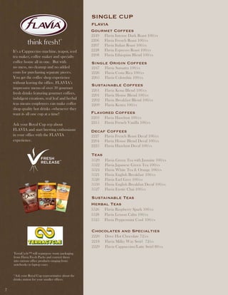 SinGlE CUP
                                                   Flavia
                                                   Gourmet Coffees
                                                   2249   Flavia Intense Dark Roast 100/cs
                                                   2206   Flavia French Roast 100/cs
                                                   2207   Flavia Italian Roast 100/cs
    It’s a Cappuccino machine, teapot, iced        2228   Flavia Espresso Roast 100/cs
    tea maker, coffee maker and specialty          2208   Flavia Ethiopian Blend 100/cs
    coffee house all in one. But with              Single Origin Coffees
    no mess, no cleanup and no added               2247   Flavia Sumatra 100/cs
    costs for purchasing separate pieces.          2226   Flavia Costa Rica 100/cs
    You get the coffee shop experience             2205   Flavia Colombia 100/cs
    without leaving the office. FLAVIA’s
                                                   Sustainable Coffees
    impressive menu of over 30 gourmet
                                                   2261   Flavia Kona Blend 100/cs
    fresh drinks featuring gourmet coffees,
                                                   2201   Flavia House Blend 100/cs
    indulgent creations, real leaf and herbal      2202   Flavia Breakfast Blend 100/cs
    teas means employees can make coffee           2209   Flavia Kenya 100/cs
    shop quality hot drinks –whenever they
    want it- all one cup at a time!                Flavored Coffees
                                                   2203   Flavia Hazelnut 100/cs
    Ask your Royal Cup rep about                   2215   Flavia French Vanilla 100/cs
    FLAVIA and start brewing enthusiasm            decaf Coffees
    in your office with the FLAVIA                 2227   Flavia French Roast Decaf 100/cs
    experience.                                    2204   Flavia House Blend Decaf 100/cs
                                                   2225   Flavia Hazelnut Decaf 100/cs

                                                   teas
                                                   3529   Flavia Green Tea with Jasmine 100/cs
                                                   3522   Flavia Japanese Green Tea 100/cs
                                                   3524   Flavia White Tea & Orange 100/cs
                                                   3521   Flavia English Breakfast 100/cs
                                                   3520   Flavia Earl Grey 100/cs
                                                   3530   Flavia English Breakfast Decaf 100/cs
                                                   3527   Flavia Exotic Chai 100/cs

                                                   Sustainable teas
                                                   Herbal teas
                                                   3526   Flavia Raspberry Spark 100/cs
                                                   3528   Flavia Lemon Calm 100/cs
                                                   3525   Flavia Peppermint Cool 100/cs

                                                   Chocolates and Specialties
                                                   2220   Dove Hot Chocolate 72/cs
                                                   2218   Flavia Milky Way Swirl 72/cs
                                                   2229   Flavia Cappuccino/Latte Swirl 80/cs
    TerraCycle™ will repurpose waste packaging
    from Flavia Fresh Packs and convert them
    into various office products ranging from
    notebooks to laptop cases


    *Ask your Royal Cup representative about the
    drinks station for your smaller offices.


7
 