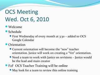 OCS Meeting
Wed. Oct 6, 2010
Welcome
Schedule
First Wednesday of every month at 3:30 – added to OCS
Google Calendar
Orientation
Current orientation will become the “new” teacher
orientation. Janice will work on creating a “Vet” orientation.
Need a team to work with Janice on revisions – Janice would
be the lead and main creator
F2F OCS Teacher Training will be online
May look for a team to review this online training
 