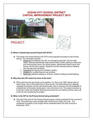OCEAN CITY SCHOOL DISTRICT
CAPITAL IMPROVEMENT PROJECT 2015

PROJECT

Q: What is Capital Improvement Project (CIP 2015)?
A. The Ocean City School District’s CIP 2015 is the proposed renovation to the Primary
School. This renovation includes:
• Replacing the following: the roof, an emergency generator, the hot water
heater, selected deteriorated steel window lintels, boilers, lighting in classroom
and multi-purpose rooms, the ceiling system, deteriorated exterior doors and
frames, the fire alarm system, classroom corridor doors(as well as installing
security-type door hardware)
• Upgrading the heating and ventilation system,
• Installing air conditioning and new windows
• Removing asbestos caulking in windows, exterior building-mounted lighting
Q: Why does this CIP need to be done at this time?
A. When planning and opportunity come together, it is time to act. With interest rates at
historic lows, now is the perfect time to issue bonds. The School Board has diligently
managed its finances over the last several years; with its reserves and the availability of
a Department of Education facility grant, now is the time to act. This project will allow us
to provide a safer and healthier learning environment for our children and this, above all,
is why we are considering this project.
Q: When is the CIP for the Primary School being scheduled?
A. The bulk of the work for the Primary School project is being scheduled for the summer of
2015. The preliminary work will begin after school hours in May and June. The
substantial completion of the project will be scheduled before the start of school in
September, 2015.

 