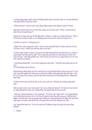 V Nam ñang ng m nghía anh ta thì b ng nhiên anh ta m m t, nhìn cô v i ánh m t hình
viên ñ n khi n cô gi t n y mình.
“Nhìn ñ chưa?” Anh ta m m cư i, ñ ng th ng ngư i, nhìn th ng v phía V Nam.
M t gi t m hôi trên trán V Nam lăn xu ng, cô v i m m cư i: “Hì hì, xin h i anh có
ph i là L c Song không ?”
Ngư i ñó im l ng m t lúc r i b t ñ u nhìn V Nam, v m t có v thân thi n hơn: “Thì ra
là V Nam, trông em khác xa v i nh ng gì anh trai em nói. Anh c tư ng em là….”
V Nam tò mò h i: “Tư ng là gì ?”
“Ngư i làm vi c trong quán rư u”. Anh ta m m cư i ñ y hàm ý r i ñưa m t cái túi cho
V Nam và nói: “Phi n em xách h anh cái túi này”.
V Nam ngây ngư i ra nhìn. Con ngư i này th t không khách sáo chút nào. Coi mình là
ngư i giúp vi c nhà anh ta ch c? Tuy trong lòng c m th y c ch nhưng V Nam v n
cư i r t tươi: “Anh ñ ng khách sáo. Anh là b n c a anh trai em, cũng là b n c a em. Em
nên xách ñ m i ñúng”.
“Anh không khách khí”. Câu tr l i ng n g n, kèm theo: “Ti n th xách giúp anh cái túi
này”.
V Nam không còn gì ñ nói.
Bình thư ng ch ng ph i con trai xách ñ cho con gái ñ th hi n s tôn tr ng sao? Vì sao
anh ta l i làm ngư c l i? Hơn n a v m t r t t nhiên, không h c m th y ñ m t vì x u
h . L c Song ơi L c Song, m t anh dày thêm chút n a là có th dùng làm áo ch ng ñ n
ñư c ñ y.
V Nam lư m m t cái r i ñ l y cái túi, tươi cư i nói: “Không sao, không n ng chút
nào”.
M t tay anh ta kéo vali, m t tay ñút vào túi áo, ch m rãi bư c ñi. V Nam hai tay hai túi
to, l ng th ng bư c theo sau, ch ng khác nào ngư i h u ñi theo c u ch .
“Anh L c Song ñi ñư ng có v t v không?” V Nam cư i “nhi t tình”. L c Song không
h có d u hi u tan ch y, ch có V Nam là ph i c nén nh n ñ n cùng c c. M hôi trên
kh p cơ th b c hơi, lan t a quanh ngư i khi n cô trông gi ng như cái bánh bao b c khói
nghi ngút, còn ph i cư i nhi t tình v i ngư i khác n a ch , ñúng là c c hình.
L c Song bình th n nói: “Em là em gái c a V Đ ng, cũng là em gái c a anh, ñúng
không?”
“….Đúng”

 