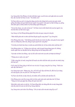 L c Song nhìn Chu Phóng v i ánh m t khen ng i, sau ñó m m cư i g p m t con cua ñã
bóc s n vào bát V Nam và nói: “Ăn nhi u vào”.
V Nam nhìn n cư i vô cùng d u dàng c a hai anh chàng l ch s mà c m giác mình
gi ng như ñ ng v t quý hi m b m i ngư i vây quanh. C m giác y th t là ñáng s , gi ng
như dư i gh có ñinh, khi n V Nam ñ ng ng i không yên.
“Em t bóc ñư c, các anh c k em”. V Nam v a t ch i th nh tình c a hai ngư i v a
ôm khư khư cái bát trư c ng c.
L c Song và Chu Phóng không g p ñ ăn n a mà quay sang nói chuy n.
“Mâu thu n gi a anh và nhà xu t b n ñã gi i quy t xong chưa?” L c Song h i.
Chu Phóng nhíu mày: “Anh không mu n làm b cáo trư c tòa ñâu, c m giác b m i ngư i
săm soi ch ng hay chút nào, ñang c gi i quy t cho xong ñây”.
“Cái ki u ch thích làm theo ý mình c a anh ñã ñ c t i v i bao nhiêu nhà xu t b n r i”.
Chu Phóng nhún vai: “Ch ng còn cách nào, anh là ngư i hung hăng quen r i, không
mu n nghe theo s s p ñ t c a h , ñ ng hòng mà l i d ng ñư c anh”.
“L t m t v i bên Lão Đông, vi c kỳ k t cu n sách m i c a anh có thu n l i không?”
“Tháng sáu ra sách, còn c u?”
“Ch c cùng ñ t v i anh, trong b n k ho ch c a nhà xu t b n sách c a anh em mình cùng
th lo i mà”.
Cu i cùng V Nam cũng có th nói xen vài câu. Cô quay sang h i L c Song: “Sách c a
anh s p xu t b n à?”
L c Song m m cư i: “Đúng v y, Xác ch t bi n m t s p xu t b n r i, ñ n lúc y s t ng
em m t quy n, cho em chơi trò “b i lông tìm v t”.
V Nam x u h ñ c m t, hôm y ch nh m ch sai ñã ñ m t m t l m r i.
Chu Phóng m m cư i l y trong chi c túi bên c nh m t cu n sách ñưa cho V Nam:
“T ng em món quà g p m t, ñ ng chê quà m n nhé”.
Nhìn th y cu n sách có ch ký, V Nam b ng th y xúc ñ ng ñ n ñ c m t, ñang ñ nh
c m l y sách r i c m ơn thì b L c Song ch n l i.
L c Song m m cư i nhìn Chu Phóng: “Ch có m t cu n mà anh cũng l y ra à?”

 