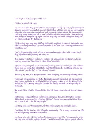 ti m tàng b n ch t c a m t con “h cái”.
V Nam s mũi r i b t cư i.
Chi c xe xu t phát ñúng gi , Kỳ Quyên ch y sang xe c a l p V Nam, ng i c nh Nguyên
Nguyên, hai ngư i ba hoa chích chòe nói li n tho ng. V Nam ng i sau hai ngư i, ñeo tai
nghe, v a nghe nh c v a ng m phong c nh bên ngoài. Khung c nh ñây th t ñ p, tr i
xanh mây tr ng, hư ng t m m t ra xa có th nhìn th y bi n r ng bao la, không khí trong
lành, hàng d a th ng tăm t p, ng m c nh mà th y lòng hân hoan, không bi t ch ng sau
này mình già s ñ n ñây dư ng già.
V Nam ñang nghĩ lung tung thì b ng nhiên chi c xe phanh kít m t cái, dư ng như phía
trư c có tai n n giao thông. V Nam ngoái ñ u ra c a nhìn – Ơ, kia ch ng ph i là xe c a
Chu Phóng sao?
Tim V Nam ñ p thình th ch, v t rút tai nghe ra ch y ra c a, c u xin lái xe m c a r i
ch y th t nhanh ra hi n trư ng x y ra v án….
Hi n trư ng v án là m t chi c xe b ch t máy và hai ngư i ñàn ông ñ ng bên, tay áo
tung bay trong gió - Đó m i g i là “dáng ñ ng” ñi n hình.
V Nam không còn gì ñ nói. Hai cái con ngư i này, v a nãy xe v n ngon lành như th ,
không hi u sao trong nháy m t ñã b h bi n thành th này. H th t không h là tác gi
bi n thái, có “s c tàn phá” và “s c bùng n ” d d i.
Nhìn th y V Nam, L c Song m m cư i: “Th t trùng h p, các em cũng ñi ñư ng này à?”
Th c ra có m i con ñư ng này là ñ a ñi m ng m c nh n i ti ng nh t, g p hai ngư i h
cũng ch ng có gì là l c , ch th y l là Chu Phóng ñua xe ki u gì mà th t kh ng khi p,
làm b c c l p xe, không nh ng th còn m t l n hai l p, trái ph i cân x ng không h
thiên l ch.
Hai ngư i ñ xe m t bên, ñ ng
ñ .

ñó làm th n gi ñư ng, nhìn trông r t ñ p trai, phong

M t lúc sau, có ngư i ñ n kéo chi c xe ñ n xư ng s a ch a, Chu Phóng b c xúc nói:
“Đúng là cái xe tàn t , m i ñi có th mà ñã h ng”. Sau ñó quay sang nói v i L c Song
v i v m t vô t i: “Làm th nào bây gi ?”
L c Song nhún vai: “Đ ng ñây thôi, l y kính vi n v ng ra, th h n ng m c nh”.
Chu Phóng th dài, t v ca thán gi ng như nhà thơ v y, “Ôi, tư tư ng c a ta, có bay ñ n
ñâu xa cũng không thoát kh i trái tim em….”
L c Song nhíu mày, V Nam không nh n ñư c phì cư i, khi Chu Phóng quay ñ u l i thì
v i vàng mím mi ng l i, nghiêm túc nói: “Hay là hai anh lên xe l p em ng i ñi, v n còn

 