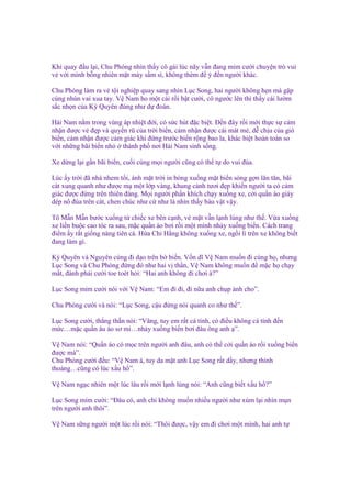 Khi quay ñ u l i, Chu Phóng nhìn th y cô gái lúc nãy v n ñang m m cư i chuy n trò vui
v v i mình b ng nhiên m t mày s m sì, không thèm ñ ý ñ n ngư i khác.
Chu Phóng làm ra v t i nghi p quay sang nhìn L c Song, hai ngư i không h n mà g p
cùng nhún vai xua tay. V Nam ho m t cái r i b t cư i, cô ngư c lên thì th y cái lư m
s c nh n c a Kỳ Quyên ñúng như d ñoán.
H i Nam n m trong vùng áp nhi t ñ i, có s c hút ñ c bi t. Đ n ñây r i m i th c s c m
nh n ñư c v ñ p và quy n rũ c a tr i bi n, c m nh n ñư c cái mát m , d ch u c a gió
bi n, c m nh n ñư c c m giác khi ñ ng trư c bi n r ng bao la, khác bi t hoàn toàn so
v i nh ng bãi bi n nh
thành ph nơi H i Nam sinh s ng.
Xe d ng l i g n bãi bi n, cu i cùng m i ngư i cũng có th t do vui ñùa.
Lúc y tr i ñã nhá nhem t i, ánh m t tr i in bóng xu ng m t bi n sóng g n lăn tăn, bãi
cát xung quanh như ñư c m m t l p vàng, khung c nh tươi ñ p khi n ngư i ta có c m
giác ñư c ñ ng trên thiên ñàng. M i ngư i ph n khích ch y xu ng xe, c i qu n áo giày
dép nô ñùa trên cát, chen chúc như c như là nhìn th y báu v t v y.
Tô M n M n bư c xu ng t chi c xe bên c nh, v m t v n l nh lùng như th . V a xu ng
xe li n bu c cao tóc ra sau, m c qu n áo bơi r i m t mình nh y xu ng bi n. Cách trang
ñi m y r t gi ng nàng tiên cá. H a Chi H ng không xu ng xe, ng i lì trên xe không bi t
ñang làm gì.
Kỳ Quyên và Nguyên cùng ñi d o trên b bi n. V n dĩ V Nam mu n ñi cùng h , nhưng
L c Song và Chu Phóng ñ ng ñó như hai v th n, V Nam không mu n ñ m c h ch y
m t, ñành ph i cư i toe toét h i: “Hai anh không ñi chơi à?”
L c Song m m cư i nói v i V Nam: “Em ñi ñi, ñi n a anh ch p nh cho”.
Chu Phóng cư i và nói: “L c Song, c u ñ ng nói quanh co như th ”.
L c Song cư i, th ng th n nói: “Vâng, tuy em r t cá tính, có ñi u không cá tính ñ n
m c…m c qu n âu áo sơ mi…nh y xu ng bi n bơi ñâu ông anh ”.
V Nam nói: “Qu n áo có m c trên ngư i anh ñâu, anh có th c i qu n áo r i xu ng bi n
ñư c mà”.
Chu Phóng cư i ñ u: “V Nam à, tuy da m t anh L c Song r t d y, nhưng th nh
tho ng…cũng có lúc x u h ”.
V Nam ng c nhiên m t lúc lâu r i m i l nh lùng nói: “Anh cũng bi t x u h ?”
L c Song m m cư i: “Đâu có, anh ch không mu n nhi u ngư i như xúm l i nhìn m n
trên ngư i anh thôi”.
V Nam s ng ngư i m t lúc r i nói: “Thôi ñư c, v y em ñi chơi m t mình, hai anh t

 