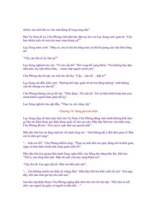 nhiên, sáu rư i lên xe, hai anh ñ ng ñi lung tung nhé”.
Đ i V Nam ñi xa, Chu Phóng cư i phá lên, ñ t tay lên vai L c Song cư i gian tà: “C u
bao nhiêu tu i r i mà còn m c m n tr ng cá?”
L c Song m m cư i: “Đâu có, em có làn da tr ng m n có th ñi qu ng cáo s a t m tr ng
da”.
“V y c u l a cô y làm gì?”
L c Song nghiêm túc nói: “Vì em x u h ”. Nói xong b sung thêm, “Em không b o d n
như anh, tùy ti n kh a thân….trư c m t ngư i mình yêu”.
Chu Phóng như b s c, ho m t lúc r t lâu, “C u…x u h ….th t à?”
L c Song cúi ñ u, kh cư i: “Không th m c qu n lót ñi bơi ñúng không? Anh không
x u h nhưng em x u h ”.
Chu Phóng không còn gì ñ nói, “Thôi ñư c. Tôi x u h . Tôi s thân hình hoàn h o c a
mình khi n ngư i khác ph i ñ k ”.
L c Song nghiêm túc g t ñ u, “Th c ra, em cũng v y”.
Chương 18: Sóng gió trên bi n
L c Song ch y ñi ñưa máy nh cho V Nam, Chu Phóng ñ ng m t mình không bi t làm
gì li n rút ñi n tho i g i ñi n tho i qu c t cho em yêu. Đ u dây bên kia v a nh c máy,
Chu Phóng ñã nói: “Em yêu à, anh nh em quá ñi m t”.
Đ u dây bên kia im l ng m t lúc r i l nh lùng nói: “Anh không ñ ý ñ n th i gian à? Bên
em là năm gi sáng”.
“…Anh xin l i”. Chu Phóng nh ch mép, “Th c s anh nh em quá, ñ ng nói là th i gian,
ngay c b n thân mình anh cũng quên m t r i”.
Đ u dây bên kia gi ng ñi u l nh lùng, nghe th y v y b ng d u dàng h n lên, kh nói:
“Th à, em cũng nh anh. M c dù anh v a bay sang thăm em”.
“V y thì t t. Em ng ti p ñi. Nh mơ ñ n anh nhé”.
“….Em không mu n mơ th y ác m ng ñâu”. Đ u dây bên kia kh cư i r i nói: “Em ng
ñây, khi nào t nh g i l i cho anh sau”.
Sau khi cúp ñi n tho i, Chu Phóng ng ng ñ u nhìn lên tr i r i th dài: “N i nh ơi n i
nh , sao ngươi l i giày vò ngư i ta ñ n th ….”

 