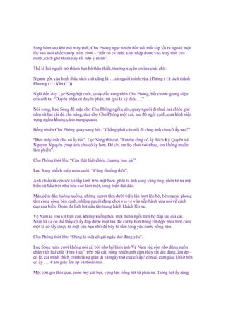 Sáng hôm sau khi m máy tính, Chu Phóng ng c nhiên ñ n n i m t s p l i ra ngoài, m t
lúc sau m i nh ch mép m m cư i – “R t có cá tính, xâm nh p ñư c vào máy tính c a
mình, cách ghé thăm này r t h p ý mình”.
Th là hai ngư i tr thành b n bè thân thi t, thư ng xuyên online chát chít.
Ngu n g c c a hình th c tách ch cũng là…..t ngư i mình yêu. (Phóng (双) tách thành
Phương (双) Văn (双))
Nghĩ ñ n ñ y L c Song b t cư i, quay ñ u sang nhìn Chu Phóng, b t chư c gi ng ñi u
c a anh ta: “Duyên ph n ơi duyên ph n, mi qu là kỳ di u….”
Nói xong, L c Song ñ m c cho Chu Phóng ng i cư i, quay ngư i ñi thuê hai chi c gh
n m và hai cái dù che n ng, ñưa cho Chu Phóng m t cái, sau ñó ng i c nh, qua kính vi n
v ng ng m khung c nh xung quanh.
B ng nhiên Chu Phóng quay sang h i: “Ch ng ph i c u nói ñi ch p nh cho cô y sao?”
“Đưa máy nh cho cô y r i”. L c Song th dai, “Em tin r ng cô y thích Kỳ Quyên và
Nguyên Nguyên ch p nh cho cô y hơn. Đ ch em h chơi v i nhau, em không mu n
làm phi n”.
Chu Phóng th t lên: “C u th t bi t chi u chu ng b n gái”.
Lúc Song nh ch mép m m cư i: “Cũng thư ng thôi”.
Ánh chi u tà còn sót l i l p lánh trên m t bi n, phát ra ánh sáng vàng óng, nhìn t xa m t
bi n và b u tr i như hòa vào làm m t, sóng bi n d t dào.
Màn ñêm d n buông xu ng, nh ng ngư i t m dư i bi n l n lư t lên b , bên ngoài phòng
t m công c ng bên c nh, nh ng ngư i ñang chơi vui v v a x p hành v a nói v c nh
ñ p c a bi n. Đoàn du l ch b t ñ u t p trung hành khách lên xe.
V Nam là con v t trên c n, không xu ng bơi, m t mình ng i trên b ñ p lâu ñài cát.
Nhìn t xa có th th y cô y ñ p ñư c m t lâu ñài cát tý hon trông r t ñ p, phía trên c m
m t lá c l y ñư c t m t c u b n nh ñ bày t t m lòng yêu nư c n ng nàn.
Chu Phóng th t lên: “Đúng là m t cô gái ngây thơ ñáng yêu”.
L c Song m m cư i không nói gì, b i nh l i hình nh V Nam lúc còn nh dùng ngón
chân vi t hai ch “H u H u” trên bãi cát, b ng nhiên anh c m th y r t d u dàng, m áp –
có l , cái mình thích chính là s gi n d và ngây thơ c a cô y? còn có c m giác khi bên
cô y …. C m giác m áp và thoái mái.
M t cơn gió th i qua, cu n bay cát b i, v ng lên ti ng hét t phía xa. Ti ng hét y rùng

 