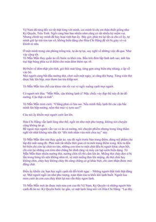 V Nam ñã t ng ñ i x r t th t lòng v i mình, coi mình là ch em thân thi t gi ng như
Kỳ Quyên, Tiêu Tinh. Ng i cùng bàn bao nhiêu năm cũng có r t nhi u k ni m vui.
Nhưng chính tay mình ñã h y ho i tình b n y. Bây gi , ph i tr l i t t c cho cô y, t
mình gi l i trái tim tan v , không hi n dâng cho H a Chi H ng ñ r i b giày vò và
khinh r n a.
m t mình trong căn phòng tr ng tr i, t do t t i, suy nghĩ v nh ng vi c ñã qua. Như
v y cũng t t.
Tô M n M n thay qu n áo r i bư c ra kh i c a. B u tr i ñêm l p lánh ánh sao, ánh l a
tr i b p bùng phía xa tô ñi m cho màn ñêm thêm r c r .
B bi n v ñêm th t yên tĩnh, gió th i mát l ng, t ng g n sóng bi n nh nhàng, e p v
vào b .
M i ngư i cùng b t ñ u nư ng th t, chơi su t m t ngày, ai cũng ñói b ng. T ng xiên th t
ñư c b c lên b p, mùi thơm lan t a kh p nơi.
Tô M n M n tìm ch c a khoa văn r i vui v ng i xu ng c nh m i ngư i.
Có ngư i nói ñùa: “M n M n, c u không l nh à? M c chi c váy ñ p th này ñi ăn ñ
nư ng. C u th t cá tính”.
Tô M n M n m m cư i: “Ch ng ph i có l a sao. N u mình th y l nh thì các c u b c
mình lên b p nư ng, n m th mùi v xem sao?”
Câu nói y khi n m i ngư i cư i m lên.
H a Chi H ng v n l nh lùng như th , ng i im như m t pho tư ng, không nói chuy n
cũng không ăn gì.
B ngoài m i ngư i v n vui v ăn cá nư ng, nói chuy n phi m nhưng trong lòng th m
nghĩ t t nh t không nên ñ c t i “ñôi tình nhân v a m i chia tay” này.
Tô M n M n t m r a thay qu n áo, sau ñó ng i trư c bàn trang ñi m, dùng m ph m che
l p ñôi m t sưng ñ . Ph i m t r t nhi u th i gian cô ta m i trang ñi m xong. Khi ra ñ n
b bi n ch còn l i chút tro tàn, nh ng con tôm to m t chút ñ u b ngư i khác ch n h t,
ch còn l i nh ng con tôm nh ch ng b dính răng và m y cái l p sư n bi n d ng. Tô
M n M n th n nhiên nư ng th t, nư ng chín r i thì c m lên ăn. Mi ng th t cháy ñen sì b
l n trong bóng t i nên không nhìn rõ, xé m t mi ng ñưa lên mi ng, dù th t chín hay
không chín, cháy hay không cháy thì cũng ch ng có gì khác bi t, ch c m nh n ñư c mùi
ñ ng chát.
Đi u y khi n các b n h c ng i c nh r t ñ i kinh ng c – Nh ng ngư i th t tình th t ñáng
s . M t ngư i ng i im như pho tư ng, toàn thân t a ra kh i khí l nh bu t. Ngư i kia
m m cư i ăn con cua cháy khét l t mà v n th y ngon lành.
Tô M n M n m i ăn ñư c m t n a con cua thì V Nam, Kỳ Quyên và nh ng ngư i bên
c nh ñã ăn no. Kỳ Quyên bư c l i g n, v m t l nh lùng nói v i H a Chi H ng: “L i ñây.

 