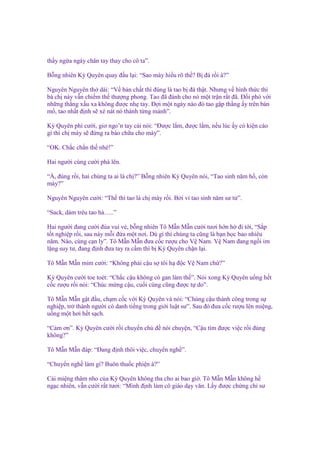 th y ng a ngáy chân tay thay cho cô ta”.
B ng nhiên Kỳ Quyên quay ñ u l i: “Sao mày hi u rõ th ? B ñá r i à?”
Nguyên Nguyên th dài: “V b n ch t thì ñúng là tao b ñá th t. Nhưng v hình th c thì
bà ch này v n chi m th thư ng phong. Tao ñã ñánh cho nó m t tr n r t ñã. Đ i phó v i
nh ng th ng x u xa không ñư c nh tay. Đ i m t ngày nào ñó tao g p th ng y trên bàn
m , tao nh t ñ nh s xé nát nó thành t ng m nh”.
Kỳ Quyên phì cư i, giơ ngo’n tay cái nói: “Đư c l m, ñư c l m, n u lúc y có ki n cáo
gì thì ch mày s ñ ng ra bào ch a cho mày”.
“OK. Ch c ch n th nhé!”
Hai ngư i cùng cư i phá lên.
“À, ñúng r i, hai chúng ta ai là ch ?” B ng nhiên Kỳ Quyên nói, “Tao sinh năm h , còn
mày?”
Nguyên Nguyên cư i: “Th thì tao là ch mày r i. B i vì tao sinh năm sư t ”.
“Sack, dám trêu tao h …..”
Hai ngư i ñang cư i ñùa vui v , b ng nhiên Tô M n M n cư i tươi h n h ñi t i, “S p
t t nghi p r i, sau này m i ñ a m t nơi. Dù gì thì chúng ta cũng là b n h c bao nhiêu
năm. Nào, cùng c n ly”. Tô M n M n ñưa c c rư u cho V Nam. V Nam ñang ng i im
l ng suy tư, ñang ñ nh ñưa tay ra c m thì b Kỳ Quyên ch n l i.
Tô M n M n m m cư i: “Không ph i c u s tôi h ñ c V Nam ch ?”
Kỳ Quyên cư i toe toét: “Ch c c u không có gan làm th ”. Nói xong Kỳ Quyên u ng h t
c c rư u r i nói: “Chúc m ng c u, cu i cùng cũng ñư c t do”.
Tô M n M n g t ñ u, ch m c c v i Kỳ Quyên và nói: “Chúng c u thành công trong s
nghi p, tr thành ngư i có danh ti ng trong gi i lu t sư”. Sau ñó ñưa c c rư u lên mi ng,
u ng m t hơi h t s ch.
“C m ơn”. Kỳ Quyên cư i r i chuy n ch ñ nói chuy n, “C u tìm ñư c vi c r i ñúng
không?”
Tô M n M n ñáp: “Đang ñ nh thôi vi c, chuy n ngh ”.
“Chuy n ngh làm gì? Buôn thu c phi n à?”
Cái mi ng thâm nho c a Kỳ Quyên không tha cho ai bao gi . Tô M n M n không h
ng c nhiên, v n cư i r t tươi: “Mình ñ nh làm cô giáo d y văn. L y ñư c ch ng ch sư

 