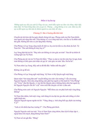 Ph n 4. S

m áp

Nh ng ngón tay dài c a anh y l ng vào tay, mư i ñ u ngón tay ñan vào nhau, th t ch t,
th t ch t. V Nam b ng th y s n c gai c. Nhưng… cũng không có ác c m. Bàn tay m
áp và ñ t ngón tay khô dài y khi n ngư i ta c m th y d ch u.
Chương 21. Bác sĩ hư ng d n khó tính
Chuy n du l ch kéo dài ba ngày nhanh chóng trôi qua. Phong c nh c a H i Nam khi n
m i ngư i m r ng t m m t. Trên ñư ng v , ai ai cũng m t m i, v a lên xe là nh m m t
thư giãn. Không khí trên xe yên l ng khác thư ng.
Chu Phóng và L c Song cũng mu n ñi nh xe, h còn tr ti n xe cho ñoàn du l ch. V
Nam h i: “Hai anh không ñi máy bay à?”
L c Song th t thà tr l i: “Bay trên cao không có c m giác an toàn”. Sau ñó t nhiên ñi
xu ng ng i sau V Nam.
Chu Phóng áp sát vào tai V Nam thì th m: “Th c ra c u ta v a lên máy bay là ng , hoàn
toàn không có th i gian c m nh n cái g i là ‘c m giác an toàn’ ñâu. Ha ha ha”.
V Nam nhìn L c Song, th y anh ta ñã b t ñ u “nh m m t thư giãn”.
Không còn gì ñ nói.
Chu Phóng và L c Song ng i m t hàng. V Nam và Kỳ Quyên ng i m t hàng.
Quan ni m “tôn tr ng ñàn anh” truy n th ng c a sinh viên trư ng T v n còn trong
Nguyên Nguyên. Hơn n a cũng không căm ghét hai ngư i có bút danh là “Chu Phóng”
v i “Virus” như Kỳ Quyên, vì v y khi Kỳ Quyên s m sì không thèm nhìn hai ngư i y
thì Nguyên Nguyên v n r t “e dè” m m cư i b t chuy n v i hai v ñàn anh.
Chu Phóng m m cư i v i Nguyên Nguyên: “M i khoa các em ph i lư t m t vòng ñúng
không?
V Nam l m nh m, lư t m t vòng, cách dùng t c a ñ i tác gia như anh ch ng có chút
ngh thu t nào.
Nguyên Nguyên ngoan ngoãn tr l i: “Vâng, ñúng . Anh cũng bi t quy ñ nh c a trư ng
Y ?”
“Anh có r t nhi u b n h c trư ng Y”. Chu Phóng gi i thích.
Nguyên Nguyên cư i toe toét: “Em và Nam Nam cùng nhóm, theo l ch là th c t p …
ngo i khoa tim m ch, ñúng không Nam Nam?”
V Nam u o i g t ñ u: “Đúng”

 