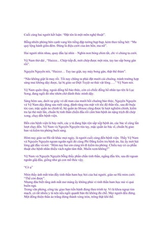 Cu i cùng hai ngư i k t lu n: “Đ t tên là m t môn ngh thu t”.
B ng nhiên phòng bên c nh vang lên ti ng ñ p tư ng b p b p, kèm theo ti ng hét: “Ma
qu l ng hành gi a ñêm. Đúng là ñi u cư i c a âm h n, ma n ”.
Hai ngư i nhìn nhau, quay ñ u l i nhìn – Nghìn non bóng chim t t, ch vì chúng ta cư i.
V Nam th dài , “Haizzz... Chép ti p ñi, m i chép ñư c m t n a, tay tao s p bong gân
r i”.
Nguyên Nguyên nói, “Haizzz… Tay tao gi t, tay mày bong gân, th t thê th m”.
“Não không gi t là may r i. T i nay chũng ta ph i ñ t mư i cái chuông, tránh trư ng h p
sáng mai không d y ñư c, l i b giáo sư Di t Tuy t sư thái v t lông…..” V Nam nói.
V Nam quên r ng, ngoài ñ ng h báo th c, còn có chi c ñ ng h nhân t o tên là L c
Song, ñang ng i ñó nhe nh n ch ñánh th c mình d y.
Sáng hôm sau, dư i s giày vò dã man c a mư i h i chuông báo th c, Nguyên Nguyên
và V Nam d y ñúng sáu rư i sáng, ñánh răng r a m t v i t c ñ th n t c, sau ñó bu c
tóc cao, m c qu n áo ch nh t , b qu n áo blouse cũng ñư c là lư t nghiêm ch nh, ki m
tra l i th m t l n, chu n b tinh th n chi n ñ u r i c m b n b nh án n ng tr ch ñã chép
xong, ch y ñ n b nh vi n.
Đ n c a b nh vi n là b y rư i, các y tá ñang b n r n s p x p b nh án, các bác sĩ cũng l n
lư t ch y ñ n. V Nam và Nguyên Nguyên r a tay, m c qu n áo bác sĩ, chu n b giao
ban và ki m tra phòng bu i sáng.
Hôm nay giáo sư Hà r t khác m i ngày, là ngư i cu i cùng ñ n b nh vi n. Th y V Nam
và Nguyên Nguyên ngoan ngoãn ng i ñó cùng Phí Đ ng ki m tra b nh án, lúc y m i hài
lòng g t ñ u và nói: “Hôm nay hai em cùng tôi ñi ki m tra phòng. Chi u nay có ca ph u
thu t cho b nh nhân thi u vách ngăn tâm th t. Mu n xem không?”
V Nam và Nguyên Nguyên b ng th y ph n ch n tinh th n, ng ng ñ u lên, sau ñó ngoan
ngoãn g ñ u, gi ng như gà con m thóc v y.
“Có ”
Nhìn th y ánh m t tràn ñ y tinh th n ham h c h i c a hai ngư i, giáo sư Hà m m cư i:
“Th còn ñư c”.
Nhưng ñâu bi t r ng ánh m t mơ màng y không ph i vì tinh th n ham h c mà vì quá
bu n ng .
Trong văn phòng, công tác giao ban ti n hành ñúng theo trình t . Vì là khoa ngo i tim
m ch, có r t nhi u y tá nên n u ng i quanh bàn thì không ñ ch . M i ngư i ñ u ñ ng.
M t ñ ng thiên th n áo tr ng ñ ng thành vòng tròn, trông th t khí th .

 