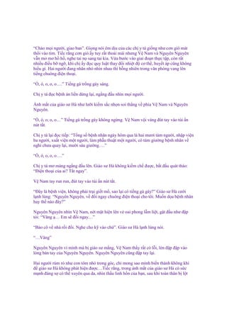 “Chào m i ngư i, giao ban”. Gi ng nói êm d u c a các ch y tá gi ng như cơn gió mát
th i vào tim. Ti c r ng cơn gió y tuy r t tho i mái nhưng V Nam và Nguyên Nguyên
v n mơ mơ h h , nghe tai n sang tai kia. V a bư c vào giai ño n th c t p, còn r t
nhi u ñi u b ng , khi ch y ñ c quy lu t thay ñ i nhi t ñ cơ th , huy t áp cũng không
hi u gì. Hai ngư i ñang nhăn nhó nhìn nhau thì b ng nhiên trong văn phòng vang lên
ti ng chuông ñi n tho i.
“Ò, ó, o, o, o….” Ti ng gà tr ng gáy sáng.
Ch y tá ñ c b nh án li n d ng l i, ng ng ñ u nhìn m i ngư i.
Ánh m t c a giáo sư Hà như lư i ki m s c nh n soi th ng v phía V Nam và Nguyên
Nguyên.
“Ò, ó, o, o, o…” Ti ng gà tr ng gáy không ng ng. V Nam v i vàng ñút tay vào túi n
nút t t.
Ch y tá l i ñ c ti p: “T ng s b nh nhân ngày hôm qua là hai mươi tám ngư i, nh p vi n
ba ngư i, xu t vi n m t ngư i, làm ph u thu t m t ngư i, có tám giư ng b nh nhân v
ngh chưa quay l i, mư i sáu giư ng….”
“Ò, ó, o, o, o….”
Ch y tá mơ màng ng ng ñ u lên. Giáo sư Hà không ki m ch ñư c, b t ñ u quát tháo:
“Đi n tho i c a ai? T t ngay”.
V Nam tay run run, ñút tay vào túi n nút t t.
“Đây là b nh vi n, không ph i tr i gi t m , sao l i có ti ng gà gáy?” Giáo sư Hà cư i
l nh lùng: “Nguyên Nguyên, v ñ i ngay chuông ñi n tho i cho tôi. Mu n d a b nh nhân
hay th nào ñây?”
Nguyên Nguyên nhìn V Nam, nét m t hi n lên v oai phong l m li t, g t ñ u như ñ p
t i: “Vâng … Em s ñ i ngay…”
“B o cô v nhà r i ñ i. Nghe cho k vào ch ”. Giáo sư Hà l nh lùng nói.
“…Vâng”
Nguyên Nguyên vì mình mà b giáo sư m ng, V Nam th y r t có l i, lén ñ p ñ p vào
lòng bàn tay c a Nguyên Nguyên. Nguyên Nguyên cũng ñ p tay l i.
Hai ngư i rúm ró như con tôm nh trong góc, ch mong sao mình bi n thành không khí
ñ giáo sư Hà không phát hi n ñư c…Ti c r ng, trong ánh m t c a giáo sư Hà có s c
m nh ñáng s có th xuyên qua da, nhìn th u linh h n c a b n, sau khi toàn thân b l t

 