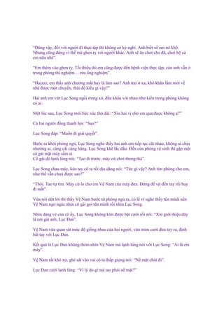 “Đúng v y, ñ i v i ngư i ñi th c t p thì không có kỳ ngh . Anh bi t s em nó kh .
Nhưng cũng ñ ng vì th mà ghen t v i ngư i khác. Anh s ăn chơi cho ñã, chơi h c
em n a nhé”.
“Em thèm vào ghen t . T i thi u thì em cũng ñư c ñ n b nh vi n th c t p, còn anh v n
trong phòng thí nghi m… r a ng nghi m”.
“Haizzz, em th y anh chư ng m t hay là làm sao? Anh trai
nhà ñư c m t chuy n, thái ñ ki u gì v y?”

xa, khó khăn l m m i v

Hai anh em v t L c Song ng i trong xó, ñ u kh u v i nhau như ki u trong phòng không
có ai.
M t lúc sau, L c Song m i b c xúc th dài: “Xin hai v cho em qua ñư c không ?”
C hai ngư i ñ ng thanh h i: “Sao?”
L c Song ñáp: “Mu n ñi gi i quy t”.
Bư c ra kh i phòng ng , L c Song nghe th y hai anh em ti p t c cãi nhau, không ai ch u
như ng ai, càng cãi càng hăng. L c Song kh l c ñ u. Đ n c a phòng v sinh thì g p m t
cô gái m t mày s m sì.
Cô gái ñó l nh lùng nói: “Tao ñi trư c, mày c chơi thong th ”.
L c Song chau mày, kéo tay cô ta r i d u dàng nói: “T c gì v y? Anh tìm phòng cho em,
như th v n chưa ñư c sao?”
“Thôi. Tao t tìm. Mày c lo cho em V Nam c a mày ñưa. Đ ng ñ v t ñ n tay r i bay
ñi m t”.
V a nói d t l i thì th y V Nam bư c t phòng ng ra, có l vì nghe th y tên mình nên
V Nam ngơ ngác nhìn cô gái g i tên mình r i nhìn L c Song.
Nhìn dáng v c a cô y, L c Song không kìm ñư c b t cư i r i nói: “Xin gi i thi u ñây
là em gái anh, L c Đan”.
V Nam v a quan sát m c ñ gi ng nhau c a hai ngư i, v a m m cư i ñưa tay ra, ñ nh
b t tay v i L c Đan.
K t qu là L c Đan không thèm nhìn V Nam mà l nh lùng nói v i L c Song: “Ai là em
mày”.
V Nam r t khó x , ghé sát vào vai cô ta th p gi ng nói: “N m t chút ñi”.
L c Đan cư i l nh lùng: “Vì lý do gì mà tao ph i n m t?”

 