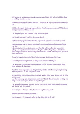 V Nam r t tay l i, ñưa tay ra sau gáy vu t tóc, quay l i ch th y anh trai V Đ ng ñang
u o i ñ ng d a vào vào c a.
V Nam th m ng ng ñ u lên tr i than th : “Thư ng ñ ơi, ñây là quan h anh em ki u gì
v y”.
V Đ ng d a ngư i vào tư ng, ng c nhiên h i: “L c Song, mày mót cơ mà? Nhà v sinh
không có ngư i sao không vào ñi”.
L c Song s tay lên mũi, cư i tr : “Suýt n a thì tao quên”.
L c Song ñi qua ngư i L c Đan vào phòng v sinh.
V Nam v n ng ng ñ u lên tr i than th , suýt n a thì quên m t vì sao mình l i mót?
Th c ra hôm nay g i V Nam v nhà ch y u là vì m mu n làm m y món ăn ti p ñãi
L c Đan.
M y năm trư c, vì lý do s c kh e mà L c Đan ph i ngh h c, ñ n năm nay m i t t
nghi p. L n này ñ n mi n Nam tìm vi c, ñúng lúc anh V Đ ng cũng v nhà nên hai
ngư i cùng ñi tàu v . B m L c Song v n mi n b c, sau khi bán xong t t c gia s n s
tr v quê hương.
C nhà h L c chuy n t mi n b c v mi n nam, qu là m t công trình vĩ ñ i.
S c m t L c Đan không t t l m. V Đ ng nói cô ta nôn su t ñư ng ñi.
L c Song có v r t quan tâm, chi u chu ng em gái, lúc nào cũng m m cư i d u dàng,
gi ng nói cũng r t nh nhàng.
“L c Đan, em không ñư c kh e, ñ ng ăn nh ng th d u m ”. Nói xong li n g p mi ng
th t trong bát c a L c Đan sang bát c a mình.
V Nam không kh i nghi ng , li u có ph i anh ta dùng chiêu “quan tâm em gái” ñ ki m
l i cho mình?
L c Đan quay sang, l nh lùng nhìn anh ta r i nói: “T nãy ñ n gi tao chưa có th gì vào
b ng. Tao r t ñói, mày tha cho tao có ñư c không?”
L c Song g p mi ng sư n th ba t bát L c Đan vào bát mình, m m cư i r i nh nhàng
nói: “Đói à? V y thì em ăn ñi”.
Nhìn v m t nhe nh n c a anh ta, V Nam không kh i rùng mình.
M bưng bát canh tr ng cà chua ra bàn.
L c Song cư i: “Cô cũng ng i xu ng ăn ñi , nhi u th c ăn r i mà”.

 