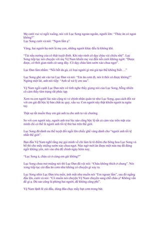 M cư i vui v ng i xu ng, nói v i L c Song ngoan ngoãn, ngư i l n: “Th c ăn có ngon
không?”
L c Song cư i và nói: “Ngon l m ”.
Vâng, hai ngư i h m i là m con, nh ng ngư i khác ñ u là không khí.
“Tài n u nư ng c a cô th t tuy t ñ nh. Khi nào r nh cô d y cháu vài chiêu nhé”. L c
Song ti p t c nói chuy n v i m V Nam khi n m vui ñ n n i cư i không ng t: “Đư c
ñư c, có th i gian r nh c sang ñây. Cô d y cháu làm sư n xào chua ng t”.
L c Đan l m nh m: “N i h t da gà, có lo i ngư i gì mà gi t o th không bi t….”
L c Song ghé sát vào tai L c Đan và nói: “Em ăn cơm ñi, nói ít thôi có ñư c không?”
Ng ng m t lát, anh nói ti p: “Anh s x lý em sau”.
V Nam ng i c nh L c Đan nên vô tình nghe th y gi ng nói c a L c Song, b ng nhiên
cô c m th y tâm tr ng r t ph c t p.
Xem ra con ngư i lúc nào cũng t v chính nhân quân t như L c Song, qua cách ñ i x
v i em gái ñã b c l b n ch t ác qu , x u xa. Con ngư i này th t khi n ngư i ta ng a
tay.
Th t s r t mu n thay em gái anh ta cho anh ta vài chư ng.
So v i con ngư i này, ngư i anh trai lúc nào cũng b c l t t c c m xúc trên m t c a
mình ch có th là ngư i anh t i t th hai trên th gi i.
L c Song ñã dành ưu th tuy t ñ i ng i lên chi c gh vàng dành cho “ngư i anh t i t
nh t th gi i”.
Ban ñ u V Nam nghĩ r ng m g i mình v ch làm lá tô ñi m cho bông hoa L c Song và
b thí cho m y mi ng sư n xào chua ng t. Nào ng m i ăn ñư c m t n a m ñã ñ ng
ng i không yên, nói vào ch ñ chính ngày hôm nay.
“L c Song à, cháu có

cùng em gái không?”

L c Song chưa m mi ng nói thì L c Đan ñã v i nói: “Cháu không thích
xong ti p t c cúi ñ u ăn cơm như không có chuy n gì x y ra.

chung”. Nói

L c Song nhìn L c Đan trìu m n, ánh m t như mu n nói “Em ngoan l m”, sau ñó ng ng
ñ u lên, cư i và nói: “Cô mu n nói chuy n V Nam chuy n sang ch cháu ? Không v n
ñ gì . Dù sao cũng là phòng hai ngư i, ñ không cũng phí”.
V Nam l nh l cúi ñ u, dùng ñũa ch c m y h t cơm trong bát.

 