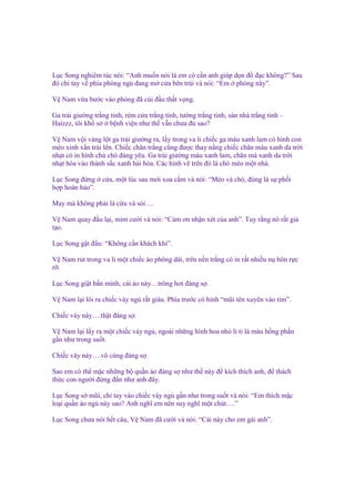 L c Song nghiêm túc nói: “Anh mu n nói là em có c n anh giúp d n ñ ñ c không?” Sau
ñó ch tay v phía phòng ng ñang m c a bên trái và nói: “Em phòng này”.
V Nam v a bư c vào phòng ñã cúi ñ u th t v ng.
Ga tr i giư ng tr ng tinh, rèm c a tr ng tinh, tư ng tr ng tinh, sàn nhà tr ng tinh –
Haizzz, tôi kh s
b nh vi n như th v n chưa ñ sao?
V Nam v i vàng l t ga tr i giư ng ra, l y trong va li chi c ga màu xanh lam có hình con
mèo xinh x n tr i lên. Chi c chăn tr ng cũng ñư c thay n ng chi c chăn màu xanh da tr i
nh t có in hình chú chó ñáng yêu. Ga tr i giư ng màu xanh lam, chăn mà xanh da tr i
nh t hòa vào thành s c xanh hài hòa. Các hình v trên ñó là chó mèo m t nhà.
L c Song ñ ng
h p hoàn h o”.

c a, m t lúc sau m i xoa c m và nói: “Mèo và chó, ñúng là s ph i

May mà không ph i là c u và sói….
V Nam quay ñ u l i, m m cư i và nói: “C m ơn nh n xét c a anh”. Tuy r ng nó r t gi
t o.
L c Song g t ñ u: “Không c n khách khí”.
V Nam rút trong va li m t chi c áo phông dài, trên n n tr ng có in r t nhi u n hôn r c
r .
L c Song gi t b n mình, cái áo này…trông hơi ñáng s .
V Nam l i lôi ra chi c váy ng r t giàu. Phía trư c có hình “mũi tên xuyên vào tim”.
Chi c váy này….th t ñáng s .
V Nam l i l y ra m t chi c váy ng , ngoài nh ng hình hoa nh li ti là màu h ng ph n
g n như trong su t.
Chi c váy này….vô cùng ñáng s .
Sao em có th m c nh ng b qu n áo ñáng s như th này ñ kích thích anh, ñ thách
th c con ngư i ñ ng ñ n như anh ñây.
L c Song s mũi, ch tay vào chi c váy ng g n như trong su t và nói: “Em thích m c
lo i qu n áo ng này sao? Anh nghĩ em nên suy nghĩ m t chút….”
L c Song chưa nói h t câu, V Nam ñã cư i và nói: “Cái này cho em gái anh”.

 