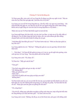 Chương 23. S tr thù ñáng yêu
V Nam quay ñ u, m m cư i v i L c Song lúc y ñang xoa c m suy nghĩ và nói: “M em
mua cho L c Đan làm quà g p m t. Anh ñưa cho cô y nhé!”
L c Song xoa xoa m hôi trong lòng bàn tay, c m l y chi c váy ng sexy trơn bóng – ch
trách l n ñ u tiên g p em, em m c b váy bó sát vào ngư i trông như chi c bánh chưng,
khi n anh c nghĩ r ng em v a m i chui t trong h p ñêm ra v y khách….
Th m m c a m V Nam th t khi n ngư i ta toát m hôi.
L c Song nghĩ b ng, khi ñưa chi c váy này cho L c Đan, v m t c a cô y ch c ch n s
r t ñáng s . Lúc y ph i ch p nh làm k ni m, cho vào cu n album ghi d u nh ng
chuy n bu n cư i mà mình chu n b riêng cho em gái.
“Anh ñ ng ñ y làm th n gi c a à?” V Nam lư m m t cái: “Nhìn em thu d n qu n áo
hay l m sao?”
L c Song nghiêm túc nói: “R t hay”. Nh ng b qu n áo c a em qu th c r t kích thích
th n kinh.
“… Thôi ñư c”. V Nam ñ h t qu n áo trong va li vào t , sau ñó ng i trên giư ng, m m
cư i gi t o v i L c Song: “Sau này phi n anh ch b o thêm”.
L c Song m m cư i: “Uh, ñư c r i”.
V Nam h i: “M y gi anh ñi làm?”
“Tám gi ”.
“V y bu i sáng phi n anh g i em d y v i nhé!”
“Uh. Không dám”
“M y gi anh ñi làm v ?”
“Năm rư i”.
“V y bu i t i phi n anh mua giúp em h p cơm nhé!”
“Không dám”.
V Nam lư m m t cái, cái con sói ñ i l t c u này sao t nhiên l i bi n thành con chó con
bi t nghe l i v y nh ? Không bi t trong b ng có ý ñ ñen t i gì ñây. V Nam kh th dài
r i nói: “Hi u qu cách âm gi a các phòng t t ch anh?”
“Uh, cũng ñư c”.
“V y thì t t, ch ng may gi a ñêm em phát ra ti ng cư i rùng r n, ho c ti ng hét bi n thái
thì cũng không s s làm anh th c gi c”. V Nam cư i toe toét.
L c Song cư i và nói: “Không v n ñ gì, em c hét tho i mái, anh quen vi t nh ng c nh

 